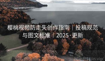 樱桃视频防走失创作指南｜投稿规范与图文标准｜2025·更新